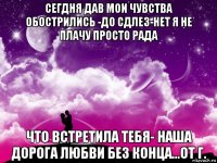 сегдня дав мои чувства обострились -до сдлез-нет я не плачу просто рада что встретила тебя- наша дорога любви без конца...от г.