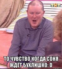  то чувство когда соня ждёт бухлишко: d