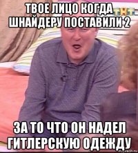 твое лицо когда шнайдеру поставили 2 за то что он надел гитлерскую одежду