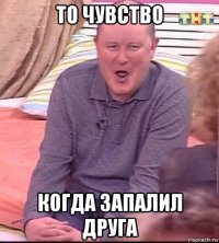 то чувство когда запалил друга