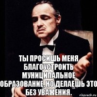 Ты просишь меня благоустроить муниципальное образование, но делаешь это без уважения.