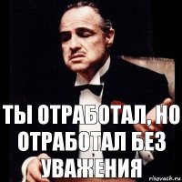 Ты отработал, но отработал без уважения