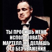 ты просишь меня использовать мартелл, но делаешь это без уважения