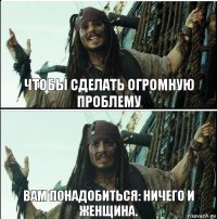 Вам понадобиться: ничего и женщина. Чтобы сделать огромную проблему