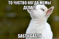 то чуство когда мемы делает sasty gasty