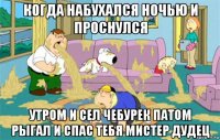 когда набухался ночью и проснулся утром и сел чебурек патом рыгал и спас тебя мистер дудец