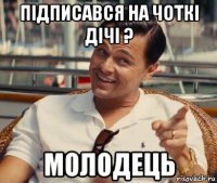 підписався на чоткі дічі ? молодець