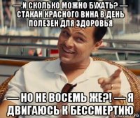 — и сколько можно бухать? — стакан красного вина в день полезен для здоровья — но не восемь же?! — я двигаюсь к бессмертию