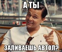 а ты заливаешь автол?