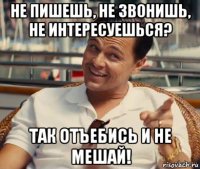 не пишешь, не звонишь, не интересуешься? так отъебись и не мешай!