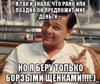 я так и знала, что рано или поздно он предложит мне деньги.... но я беру только борзыми щенками!!!!:)