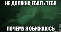 не должно ебать тебя почему я обижаюсь