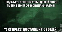 когда батя привозит тебя домой после пьянки его профессия называется: "экспресс доставщик овощей"