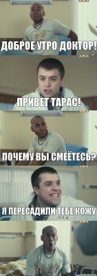 Доброе утро доктор! Привет Тарас! Почему вы смеётесь? Я пересадили тебе кожу 