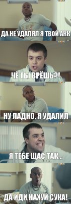 Да не удалял я твой акк Чё ты врёшь?! Ну ладно, я удалил Я тебе щас так... Да иди нахуй сука!