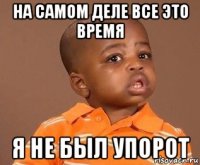 на самом деле все это время я не был упорот