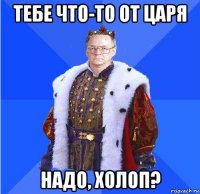 тебе что-то от царя надо, холоп?