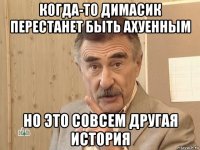 когда-то димасик перестанет быть ахуенным но это совсем другая история