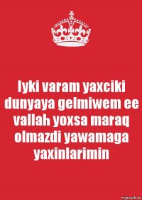 Iyki varam yaxciki dunyaya gelmiwem ee vallah yoxsa maraq olmazdi yawamaga yaxinlarimin