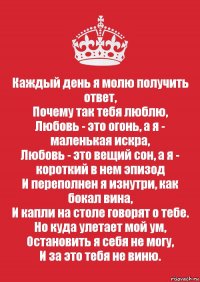 Каждый день я молю получить ответ,
Почему так тебя люблю,
Любовь - это огонь, а я - маленькая искра,
Любовь - это вещий сон, а я - короткий в нем эпизод
И переполнен я изнутри, как бокал вина,
И капли на столе говорят о тебе.
Но куда улетает мой ум,
Остановить я себя не могу,
И за это тебя не виню.