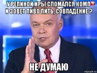 у репиной иры сломался комп и зовет пиво пить, совпадение ? не думаю