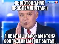 хьюстон,у нас проблема!!чта!?:) я не слышу вас хьюстон? совпадение,может быть!!!