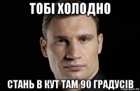 тобі холодно стань в кут там 90 градусів