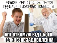 роблю якусь безполєзну х***ю вдома днями/ночами напроліт але отримую від цього величезне задоволення