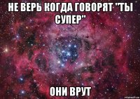 не верь когда говорят "ты супер" они врут