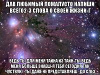 дав любимый пожалусто напиши всего2-3 слова о своей жизни-г ведь ты для меня тайна из тайн-ты ведь меня больше знаеш-я тебя сегодня так чуствую -ты даже не представляеш -до слез