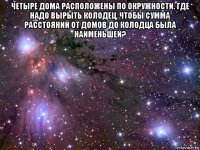 четыре дома расположены по окружности. где надо вырыть колодец, чтобы сумма расстояний от домов до колодца была наименьшей? 