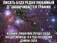 писать буду редко любимый д- заканчивается трафик извини - пиши мне лучше сюда когда сможеш -я о тебе все время думаю-галя