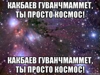 какбаев гуванчмаммет, ты просто космос! какбаев гуванчмаммет, ты просто космос!