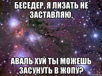 беседер, я лизать не заставляю, аваль хуй ты можешь засунуть в жопу?