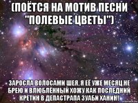 (поётся на мотив песни "полевые цветы") заросла волосами шея, я её уже месяц не брею и влюблённый хожу как последний кретин в депастрапа зуаби ханин!