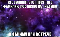 кто лайкнит этот пост того фамилию поставлю на 1 неделю и обниму при встрече