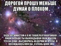 дорогой прошу меньше думай о плохом будь оптимистом-а я не такая разговорчивая- пиши больше ты-выкладывай свои мысли что на душе -выговорись-не держи их в себе- я восхищаюсь иногда...я очень ценю ум