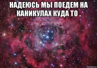 надеюсь мы поедем на каникулах куда то , 