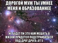 дорогой муж ты умнее меня и образованнее не будет ли это нам мешать в жизни-придется подстраиваться под друг друга- от 5