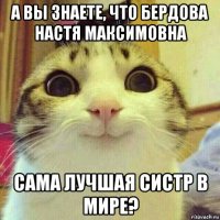 а вы знаете, что бердова настя максимовна сама лучшая систр в мире?