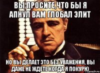 вы просите,что бы я апнул вам глобал элит но вы делает это без уважения, вы даже не ждете когда я покурю