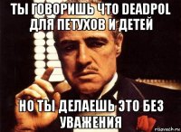 ты говоришь что deadpol для петухов и детей но ты делаешь это без уважения