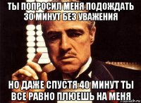 ты попросил меня подождать 30 минут без уважения но даже спустя 40 минут ты все равно плюешь на меня