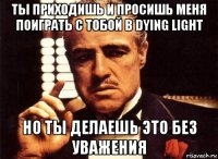 ты приходишь и просишь меня поиграть с тобой в dying light но ты делаешь это без уважения