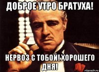 доброе утро братуха! нервоз с тобой! хорошего дня!