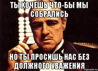 ты хочешь что-бы мы собрались но ты просишь нас без должного уважения