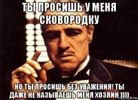 ты просишь у меня сковородку но ты просишь без уважения! ты даже не называешь меня хозяин ))))