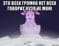 это всех громко нет всех говорит кузя не мою 