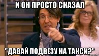 и он просто сказал "давай подвезу на такси?"