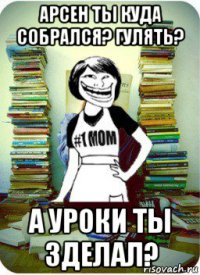 арсен ты куда собрался? гулять? а уроки ты зделал?